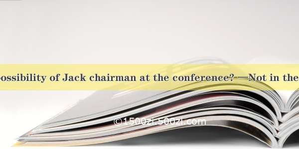 —Is there any possibility of Jack chairman at the conference? —Not in the least because a