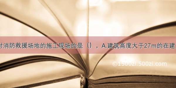 下列需设临时消防救援场地的施工现场的是（）。A.建筑高度大于27m的在建工程B.建筑高