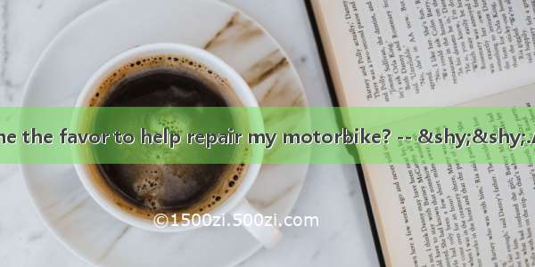 – Would you do me the favor to help repair my motorbike? -- ­­.A. Yes  that’s righ