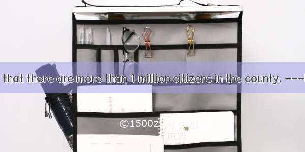 .--- It’s said that there are more than 1 million citizens in the county. ---Exactly. One