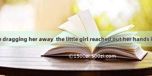 When they were dragging her away  the little girl reached out her hands in  want of her m