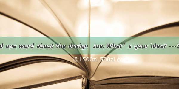 ---You haven’t said one word about the design  Joe. What’s your idea? ---Sorry. Iabout som