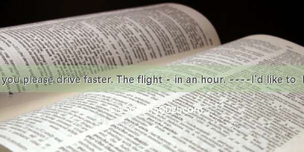 .----could you please drive faster. The flight - in an hour. ----I’d like to  but you see