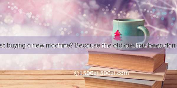 Why do you suggest buying a new machine? Because the old one has been damaged .A. in useB