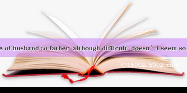 The role change of husband to father  although difficult  doesn’t seem so great as  of wif