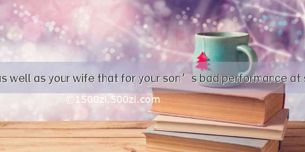 I feel it is you as well as your wife that for your son’s bad performance at school.A. are