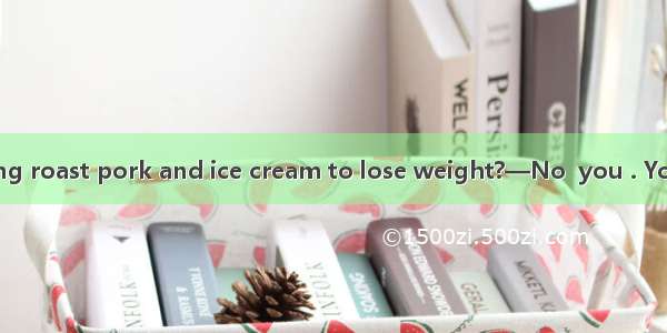 —Must I stop eating roast pork and ice cream to lose weight?—No  you . You should cut them