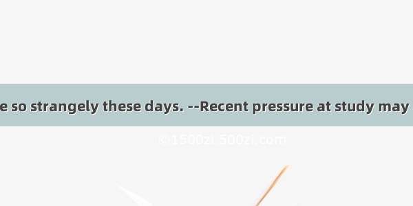 --I would why he so strangely these days. --Recent pressure at study may account for his b