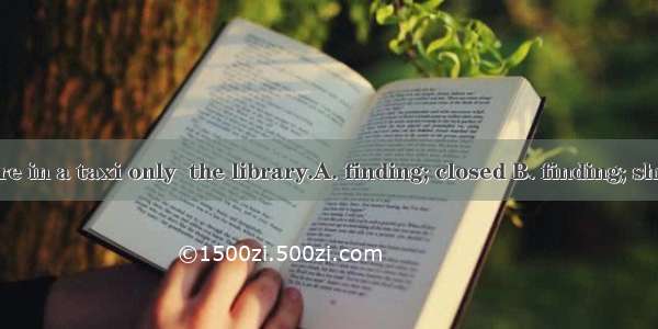 I rushed there in a taxi only  the library.A. finding; closed B. finding; shut C. to find;