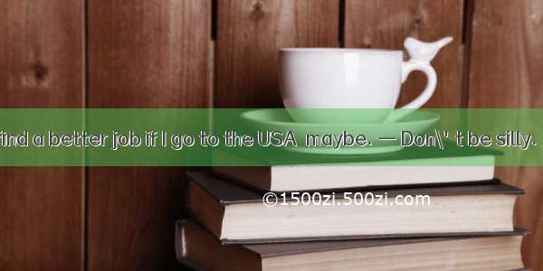 — Dear  I can find a better job if I go to the USA  maybe. — Don\'t be silly.   you know.A．