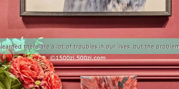 Then I have learned there are a lot of troubles in our lives  but the problem is  they con