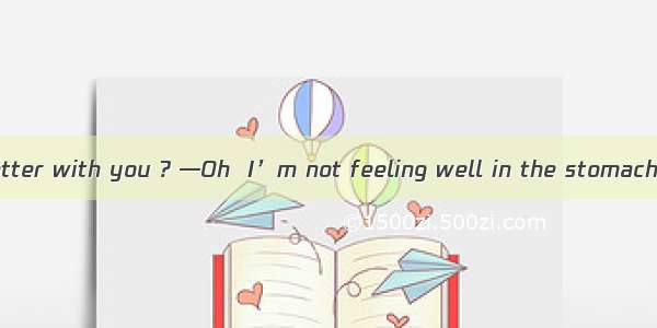 ．—What’s the matter with you ? —Oh  I’m not feeling well in the stomach . I so much fried