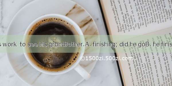 Only after his work  to see his grandfather.A. finishing; did he goB. he finishes; did he