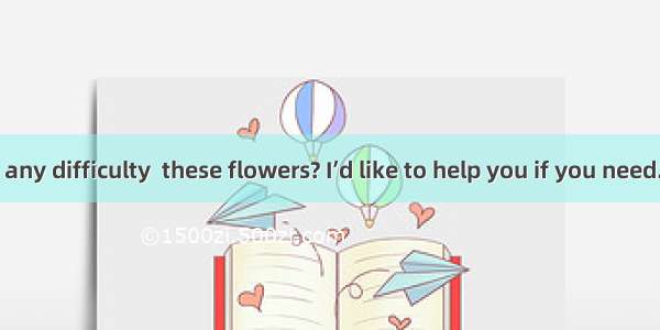 Do you have any difficulty  these flowers? I’d like to help you if you need.A. to plantB.