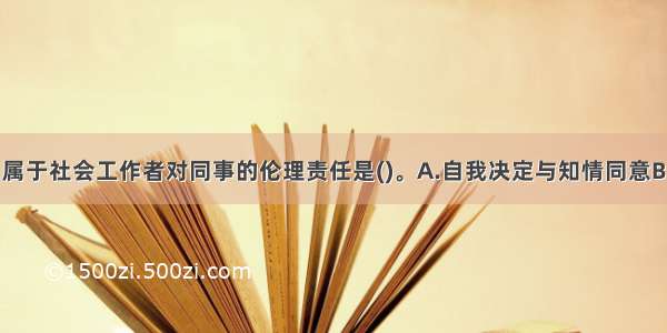 下列做法中 属于社会工作者对同事的伦理责任是()。A.自我决定与知情同意B.沟通与合作