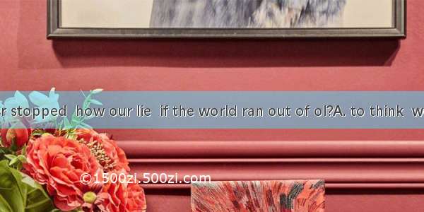 Have you ever stopped  how our lie  if the world ran out of ol?A. to think  would changeB.