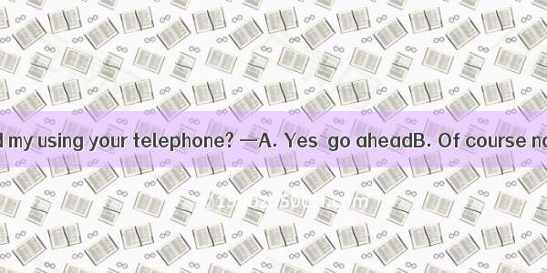 . — Would you mind my using your telephone? —A. Yes  go aheadB. Of course not  go ahead C.