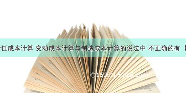 下列关于责任成本计算 变动成本计算与制造成本计算的说法中 不正确的有（）。A.变动