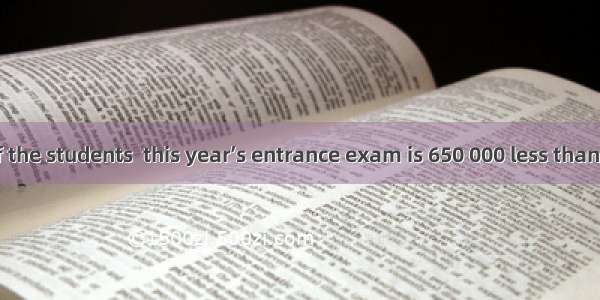 The number of the students  this year’s entrance exam is 650 000 less than last year.A. to