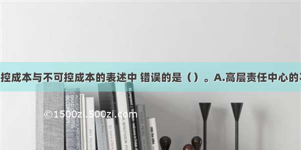 下列关于可控成本与不可控成本的表述中 错误的是（）。A.高层责任中心的不可控成本 