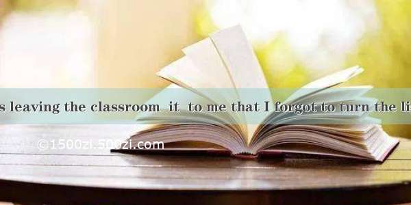 .Just as I was leaving the classroom  it  to me that I forgot to turn the lights off.A. ha