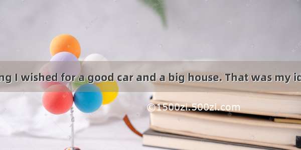 When I was young I wished for a good car and a big house. That was my idea of success. I t