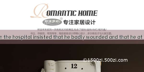 All the doctors in the hospital insisted that he badly wounded and that he at onceA. shou