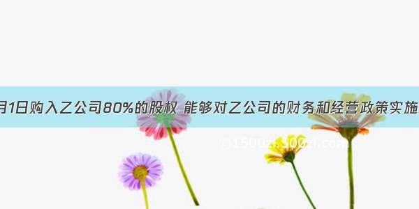 甲公司1月1日购入乙公司80%的股权 能够对乙公司的财务和经营政策实施控制。除