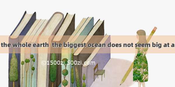 with the size of the whole earth  the biggest ocean does not seem big at all.A. CompareB.