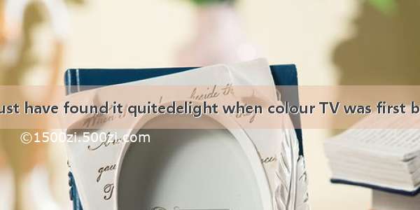 I think people must have found it quitedelight when colour TV was first broadcast in1920s.