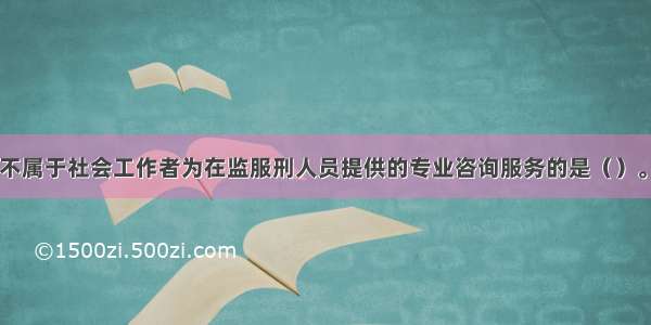 下列服务中 不属于社会工作者为在监服刑人员提供的专业咨询服务的是（）。A.通过向服