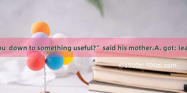 “Isn’t it time you  down to something useful?” said his mother.A. got; learningB. get; lea