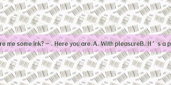 Could you spare me some ink? - . Here you are.A. With pleasureB. It’s a pleasureC.