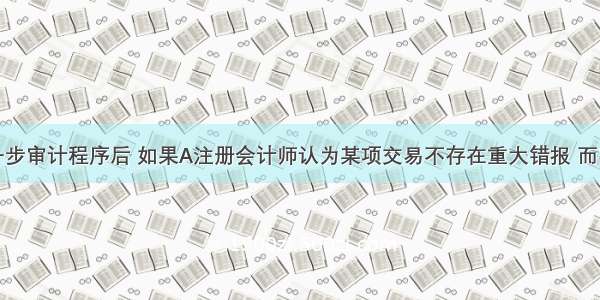 在实施进一步审计程序后 如果A注册会计师认为某项交易不存在重大错报 而实际上该项