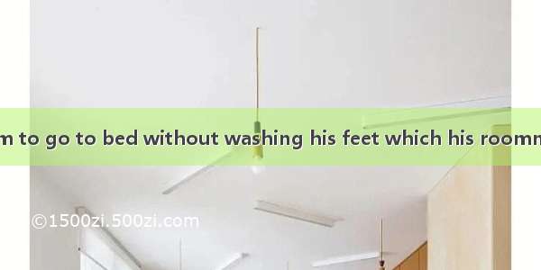 It is typical of him to go to bed without washing his feet which his roommates can’t .A. p