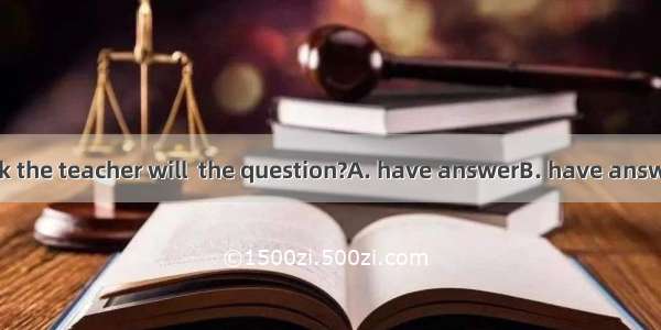 Who do you think the teacher will  the question?A. have answerB. have answeredC. have to a