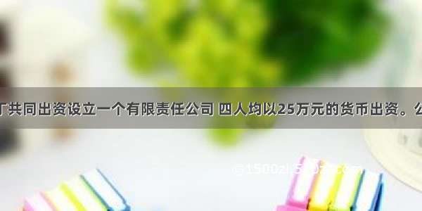 甲 乙 丙 丁共同出资设立一个有限责任公司 四人均以25万元的货币出资。公司章程规