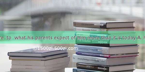 Never before  to  what his parents expect of him more than it is today A. he has failed;