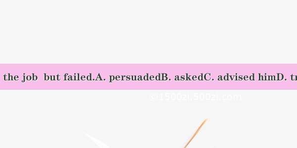 We  him to take the job  but failed.A. persuadedB. askedC. advised himD. tried to persuade