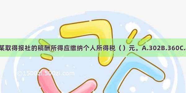 10月份张某取得报社的稿酬所得应缴纳个人所得税（）元。A.302B.360C.448D.640