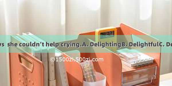 at the good news  she couldn’t help crying.A. DelightingB. DelightfulC. DelightedD. Being