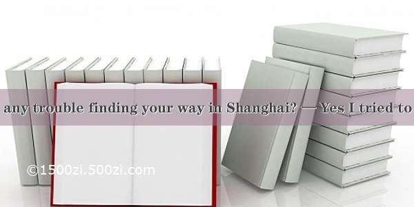 —Have you got any trouble finding your way in Shanghai? — Yes I tried to fid the way to t