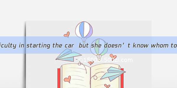 She has some difficulty in starting the car  but she doesn’t know whom to.A. turn toB. poi