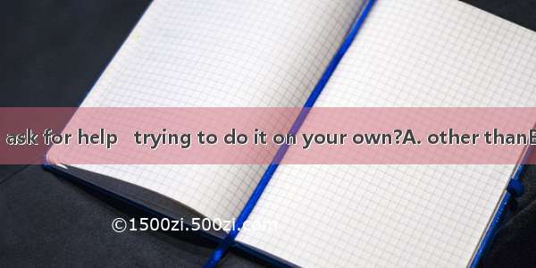 Why didn’t you ask for help   trying to do it on your own?A. other thanB. less thanC. mor