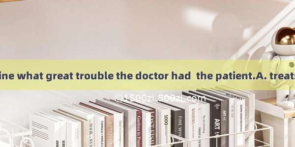 You can’t imagine what great trouble the doctor had  the patient.A. treatsB. treatingC. to