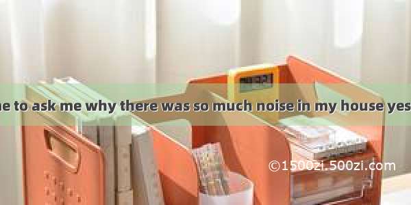 My neighbour came to ask me why there was so much noise in my house yesterday afternoon. I