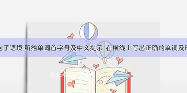 根据下列句子语境 所给单词首字母及中文提示  在横线上写出正确的单词及形式。【小