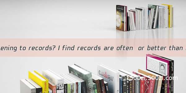 Do you enjoy listening to records? I find records are often  or better than an actual perf