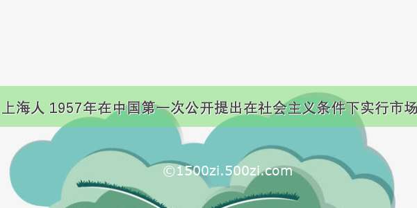 单选题顾准 上海人 1957年在中国第一次公开提出在社会主义条件下实行市场经济 因此被