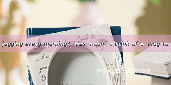 . —Do you still go jogging every morning?—Yes  I can’t think of a  way to start a day.A. b